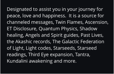 Designated to assist you in your journey for peace, love and happiness.  It is a source for channeled messages, Twin Flames, Ascension, ET Disclosure, Quantum Physics, Shadow healing, Angels and Spirit guides, Past Lives, the Akashic records, The Galactic Federation of Light, Light codes, Starseeds, Starseed readings, Third Eye expansion, Tantra, Kundalini awakening and more.