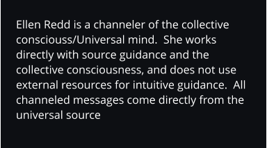 Ellen Redd is a channeler of the collective consciouss/Universal mind.  She works directly with source guidance and the collective consciousness, and does not use external resources for intuitive guidance.  All channeled messages come directly from the universal source