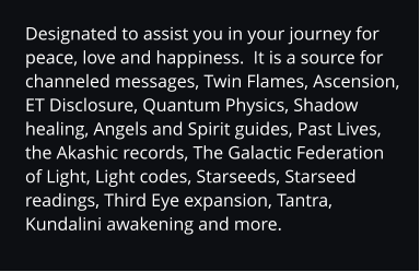 Designated to assist you in your journey for peace, love and happiness.  It is a source for channeled messages, Twin Flames, Ascension, ET Disclosure, Quantum Physics, Shadow healing, Angels and Spirit guides, Past Lives, the Akashic records, The Galactic Federation of Light, Light codes, Starseeds, Starseed readings, Third Eye expansion, Tantra, Kundalini awakening and more.