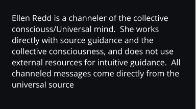 Ellen Redd is a channeler of the collective consciouss/Universal mind.  She works directly with source guidance and the collective consciousness, and does not use external resources for intuitive guidance.  All channeled messages come directly from the universal source