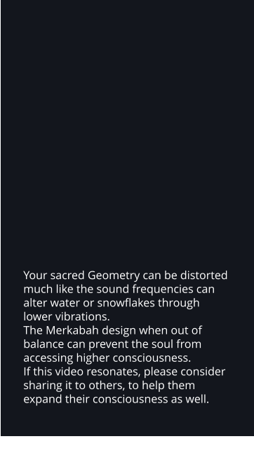 Your sacred Geometry can be distorted much like the sound frequencies can alter water or snowflakes through lower vibrations.   The Merkabah design when out of balance can prevent the soul from accessing higher consciousness.  If this video resonates, please consider sharing it to others, to help them expand their consciousness as well.