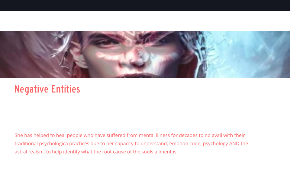 Negative Entities   Negative Entities    Ellen has specialized in demonic attachments and clearing inter dimension beings that often feed (loosh) upon the souls, unknowingly or knowingly, and has had multiple experiences with beings like draconisans, grays, archons, nephalim, and others.    She has helped to heal people who have suffered from mental illness for decades to no avail with their traditional psychologica practices due to her capacity to understand, emotion code, psychology AND the astral realsm, to help identify what the root cause of the souls ailment is.