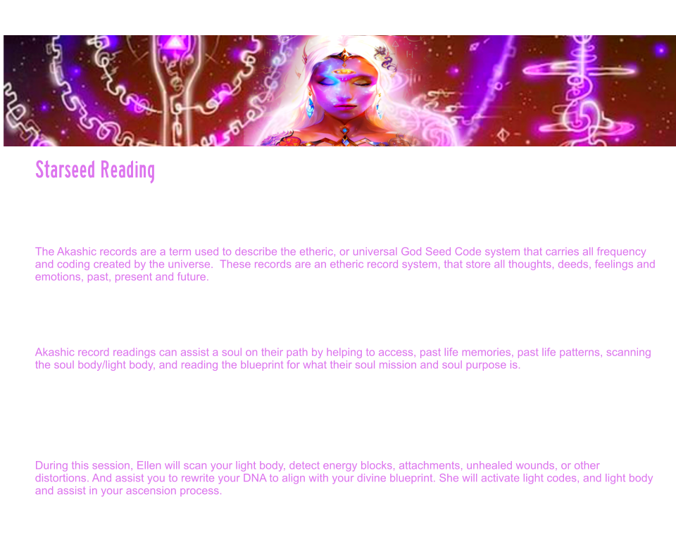 Starseed Reading  Starseed readings are also accessed through the akashic records.  They are Specifically designed to assist the soul, in not only looking at past lives and patterning that may need to be healed and cleared, but they also reveal planetary lives outside of the earth lives, starseed origins, galactic guides and messages to assist the soul in soul realignment and soul mission.  The Akashic records are a term used to describe the etheric, or universal God Seed Code system that carries all frequency and coding created by the universe.  These records are an etheric record system, that store all thoughts, deeds, feelings and emotions, past, present and future.   As a soul learns to travel through stargates, clears its own karmic patterns, and reaches more advanced levels of spiritual mastery, the guardians, allow the soul access into the great halls.  Often times, souls who have reached the Dharma stage in their evolution, and reach enlightenment, are given access.  Ellen is one of those souls.   Akashic record readings can assist a soul on their path by helping to access, past life memories, past life patterns, scanning the soul body/light body, and reading the blueprint for what their soul mission and soul purpose is.   Ellen is able to access this through reading the individuals specific book of life, to see into what the sacred texts reveal for that soul, in this particular time line.  Akashic record readings, are accessed through transmissions or encoded light language which is also called sacred geometry. Very few beings on the earth now have the purity to access these levels of sacred texts. The akashic records are guarded and protected by high level spiritual guardians of the galaxy.  The Ascension star family is revealed in the starseed readings through the akashic records.  During this session, Ellen will scan your light body, detect energy blocks, attachments, unhealed wounds, or other distortions. And assist you to rewrite your DNA to align with your divine blueprint. She will activate light codes, and light body and assist in your ascension process.    Starseed Reading