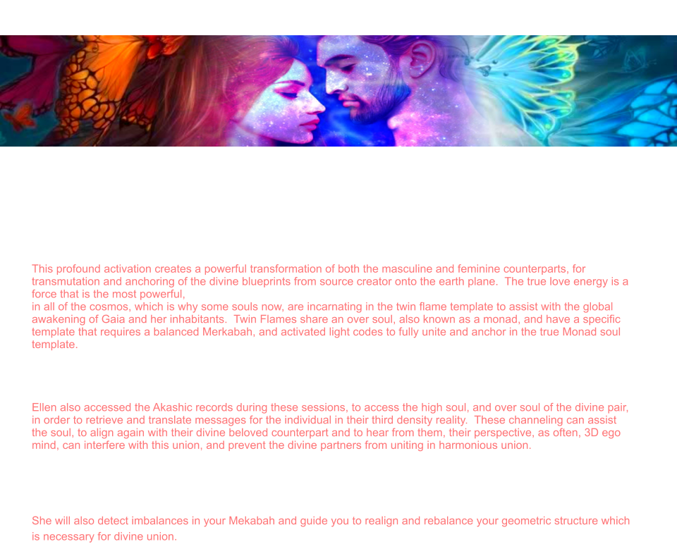 Twin Flame Reading   Ellen is a Divine Twin Flame, activated and united by Prime Source creator with her beloved counterpart.  She is the creator of Twin Flame Initiates, and guides thousands of people around the world in the Twin Flame alcheical union. The soul template for those who have incarnated in the twin flame dynamic is often to catalyze an awakening for the masculine and feminine polarities of the one soul, to create  third energy often described as the trinity.  This is a third unit of light form of consciousness that is then used to anchor higher codes of light onto the earth plane.    This profound activation creates a powerful transformation of both the masculine and feminine counterparts, for transmutation and anchoring of the divine blueprints from source creator onto the earth plane.  The true love energy is a force that is the most powerful,  in all of the cosmos, which is why some souls now, are incarnating in the twin flame template to assist with the global awakening of Gaia and her inhabitants.  Twin Flames share an over soul, also known as a monad, and have a specific template that requires a balanced Merkabah, and activated light codes to fully unite and anchor in the true Monad soul template.   Ellen assist the souls either individually or as couples to work through the various dimensions, and portals to balance the masculine / feminine polarities on all planes for ascended twin flames to be able to anchor in the codes.   Ellen also accessed the Akashic records during these sessions, to access the high soul, and over soul of the divine pair, in order to retrieve and translate messages for the individual in their third density reality.  These channeling can assist the soul, to align again with their divine beloved counterpart and to hear from them, their perspective, as often, 3D ego mind, can interfere with this union, and prevent the divine partners from uniting in harmonious union.   During this session, Ellen will scan your light body, detect energy blocks, attachments, unhealed wounds, or other distortions. And assist you to rewrite your DNA to align with your divine blueprint. She will activate light codes, and light body and assist in your ascension process.   She will also detect imbalances in your Mekabah and guide you to realign and rebalance your geometric structure which is necessary for divine union.