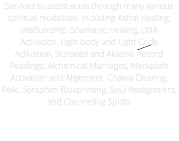 Services to assist souls through many various spiritual modalities, including Astral Healing, Mediumship, Shamanic Healing, DNA Activation, Light body and Light Code Activation, Starseed and Akashic Record Readings, Alchemical Marriages, Merkabah Activation and Alignment, Chakra Clearing, Reiki, Seraphim Blueprinting, Soul Realignment, and Channeling Spirits          Trans Channeler, Ancestral Karma / Curses  Medical Mediumship