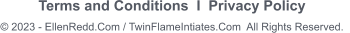 Terms and Conditions  I  Privacy Policy       © 2023 - EllenRedd.Com / TwinFlameIntiates.Com  All Rights Reserved.