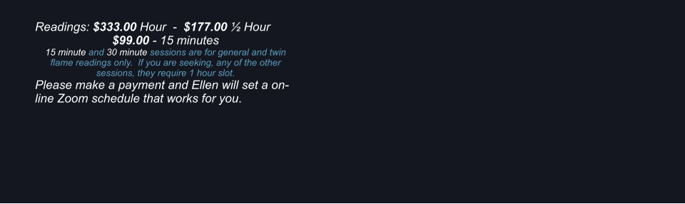 Readings: $333.00 Hour  -  $177.00 ½ Hour $99.00 - 15 minutes 15 minute and 30 minute sessions are for general and twin flame readings only.  If you are seeking, any of the other sessions, they require 1 hour slot. Please make a payment and Ellen will set a on-line Zoom schedule that works for you.