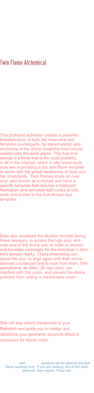 Ellen is a Divine Twin Flame, activated and united by Prime Source creator with her beloved counterpart.  She is the creator of Twin Flame Initiates, and guides thousands of people around the world in the Twin Flame alcheical union. The soul template for those who have incarnated in the twin flame dynamic is often to catalyze an awakening for the masculine and feminine polarities of the one soul, to create  third energy often described as the trinity.  This is a third unit of light form of consciousness that is then used to anchor higher codes of light onto the earth plane.    This profound activation creates a powerful transformation of both the masculine and feminine counterparts, for transmutation and anchoring of the divine blueprints from source creator onto the earth plane.  The true love energy is a force that is the most powerful,  in all of the cosmos, which is why some souls now, are incarnating in the twin flame template to assist with the global awakening of Gaia and her inhabitants.  Twin Flames share an over soul, also known as a monad, and have a specific template that requires a balanced Merkabah, and activated light codes to fully unite and anchor in the true Monad soul template.   Ellen assist the souls either individually or as couples to work through the various dimensions, and portals to balance the masculine / feminine polarities on all planes for ascended twin flames to be able to anchor in the codes.   Ellen also accessed the Akashic records during these sessions, to access the high soul, and over soul of the divine pair, in order to retrieve and translate messages for the individual in their third density reality.  These channeling can assist the soul, to align again with their divine beloved counterpart and to hear from them, their perspective, as often, 3D ego mind, can interfere with this union, and prevent the divine partners from uniting in harmonious union.   During this session, Ellen will scan your light body, detect energy blocks, attachments, unhealed wounds, or other distortions. And assist you to rewrite your DNA to align with your divine blueprint. She will activate light codes, and light body and assist in your ascension process.   She will also detect imbalances in your Mekabah and guide you to realign and rebalance your geometric structure which is necessary for divine union.    Twin Flame Alchemical  Marriages and Readings: Twin Flame Alchemical Readings: $333.00 Hour  -  $177.00 ½ Hour $99.00 - 15 minutes 15 minute and 30 minute sessions are for general and twin flame readings only.  If you are seeking, any of the other sessions, they require 1 hour slot. Please make a payment and Ellen will set a on-line Zoom schedule that works for you.
