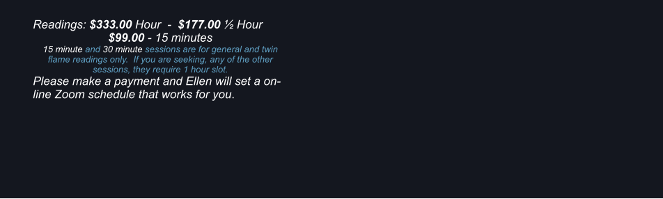 Readings: $333.00 Hour  -  $177.00 ½ Hour $99.00 - 15 minutes 15 minute and 30 minute sessions are for general and twin flame readings only.  If you are seeking, any of the other sessions, they require 1 hour slot. Please make a payment and Ellen will set a on-line Zoom schedule that works for you.