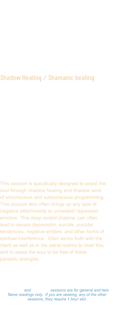 Shadow Healing / Shamanic healing  This session is designed to assist in clearing deep rooted shadow aspects.  This is often not something the client is fully conscious of.  Ellen scans your light body and auric field, reads your life chart, and maps your human computer system to see where there is shadow aspects that are influencing the journey, often creating reverse leaking of energy portals. In this session, Ellen will detect energy blocks, chakra blockages, attachments, and balance the energy.  She will activate light codes, Merkabah, and channel loved ones if they come through during session.   This session is specifically designed to assist the soul through shadow healing and shadow work of unconscious and subconscious programming.  This session also often brings up any type of negative attachments or unhealed/ repressed emotion. This deep rooted shadow, can often lead to severe depression, suicide, suicidal tendencies, negative entities, and other forms of spiritual interference.  Ellen works both with the client as well as in the astral realms to clear this, and to assist the soul to be free of these parasitic energies.    Readings: $333.00 Hour  -  $177.00 ½ Hour $99.00 - 15 minutes 15 minute and 30 minute sessions are for general and twin flame readings only.  If you are seeking, any of the other sessions, they require 1 hour slot. Please make a payment and Ellen will set a on-line Zoom schedule that works for you.
