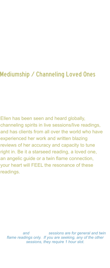 Mediumship / Channeling Loved Ones    Channeling of loved ones, spirit guides or even twin flames, can bring tremendous healing to the soul, as they are often limited from communication to one another.  Ellen has been seen and heard globally, channeling spirits in live sessions/live readings, and has clients from all over the world who have experienced her work and written blazing reviews of her accuracy and capacity to tune right in. Be it a starseed reading, a loved one, an angelic guide or a twin flame connection, your heart will FEEL the resonance of these readings.  Ellen channels beings in all dimensions, first working directly with source, then being guided to whom is needing to get through to client.   Readings: $333.00 Hour  -  $177.00 ½ Hour $99.00 - 15 minutes 15 minute and 30 minute sessions are for general and twin flame readings only.  If you are seeking, any of the other sessions, they require 1 hour slot. Please make a payment and Ellen will set a on-line Zoom schedule that works for you.