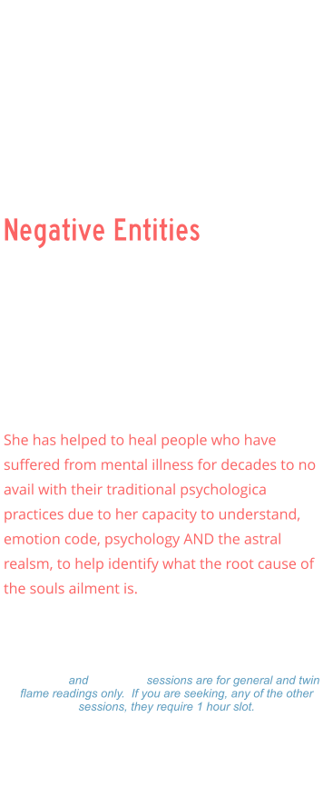 Negative Entities Negative Entities    Ellen has specialized in demonic attachments and clearing inter dimension beings that often feed (loosh) upon the souls, unknowingly or knowingly, and has had multiple experiences with beings like draconisans, grays, archons, nephalim, and others.    She has helped to heal people who have suffered from mental illness for decades to no avail with their traditional psychologica practices due to her capacity to understand, emotion code, psychology AND the astral realsm, to help identify what the root cause of the souls ailment is.      Readings: $333.00 Hour  -  $177.00 ½ Hour $99.00 - 15 minutes 15 minute and 30 minute sessions are for general and twin flame readings only.  If you are seeking, any of the other sessions, they require 1 hour slot. Please make a payment and Ellen will set a on-line Zoom schedule that works for you.