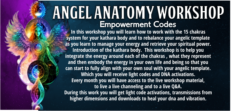 In this workshop you will learn how to work with the 15 chakras system for your kathara body and to rebalance your angelic template as you learn to manage your energy and retrieve your spiritual power.  Introduction of the kathara body.  This workshop is to help you integrate the energy around each of the chakras , what they represent and then embody the energy in your own life and being so that you can start to fully align with your own soul with your angelic template. Which you will receive light codes and DNA activations.  Every month you will have access to the live workshop material,  to live a live channeling and to a live Q&A.       During this work you will get light code activations, transmissions from higher dimensions and downloads to heal your dna and vibration. Empowerment Codes
