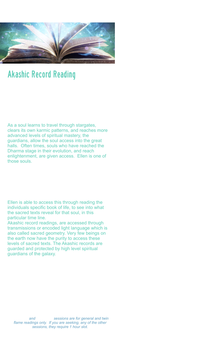 Akashic Record Reading   The Akashic records are a term used to describe the etheric, or universal God Seed Code system that carries all frequency and coding created by the universe.  These records are an etheric record system, that store all thoughts, deeds, feelings and emotions, past, present and future.   As a soul learns to travel through stargates, clears its own karmic patterns, and reaches more advanced levels of spiritual mastery, the guardians, allow the soul access into the great halls.  Often times, souls who have reached the Dharma stage in their evolution, and reach enlightenment, are given access.  Ellen is one of those souls.   Akashic record readings can assist a soul on their path by helping to access, past life memories, past life patterns, scanning the soul body/light body, and reading the blueprint for what their soul mission and soul purpose is.   Ellen is able to access this through reading the individuals specific book of life, to see into what the sacred texts reveal for that soul, in this particular time line.   Akashic record readings, are accessed through transmissions or encoded light language which is also called sacred geometry. Very few beings on the earth now have the purity to access these levels of sacred texts. The Akashic records are guarded and protected by high level spiritual guardians of the galaxy.  During this session, Ellen will scan your light body, detect energy blocks, attachments, unhealed wounds, or other distortions. And assist you to rewrite your DNA to align with your divine blueprint. She will activate light codes, and light body and assist in your ascension process.     Akashic Record Reading Readings: $333.00 Hour  -  $177.00 ½ Hour $99.00 - 15 minutes 15 minute and 30 minute sessions are for general and twin flame readings only.  If you are seeking, any of the other sessions, they require 1 hour slot. Please make a payment and Ellen will set a on-line Zoom schedule that works for you.      Readings: $333.00 Hour  -  $177.00 ½ Hour $99.00 - 15 minutes 15 minute and 30 minute sessions are for general and twin flame readings only.  If you are seeking, any of the other sessions, they require 1 hour slot. Please make a payment and Ellen will set a on-line Zoom schedule that works for you.