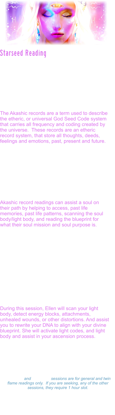 Starseed readings are also accessed through the akashic records.  They are Specifically designed to assist the soul, in not only looking at past lives and patterning that may need to be healed and cleared, but they also reveal planetary lives outside of the earth lives, starseed origins, galactic guides and messages to assist the soul in soul realignment and soul mission.  The Akashic records are a term used to describe the etheric, or universal God Seed Code system that carries all frequency and coding created by the universe.  These records are an etheric record system, that store all thoughts, deeds, feelings and emotions, past, present and future.   As a soul learns to travel through stargates, clears its own karmic patterns, and reaches more advanced levels of spiritual mastery, the guardians, allow the soul access into the great halls.  Often times, souls who have reached the Dharma stage in their evolution, and reach enlightenment, are given access.  Ellen is one of those souls.   Akashic record readings can assist a soul on their path by helping to access, past life memories, past life patterns, scanning the soul body/light body, and reading the blueprint for what their soul mission and soul purpose is.   Ellen is able to access this through reading the individuals specific book of life, to see into what the sacred texts reveal for that soul, in this particular time line.  Akashic record readings, are accessed through transmissions or encoded light language which is also called sacred geometry. Very few beings on the earth now have the purity to access these levels of sacred texts. The akashic records are guarded and protected by high level spiritual guardians of the galaxy.  The Ascension star family is revealed in the starseed readings through the akashic records.  During this session, Ellen will scan your light body, detect energy blocks, attachments, unhealed wounds, or other distortions. And assist you to rewrite your DNA to align with your divine blueprint. She will activate light codes, and light body and assist in your ascension process.    Starseed Reading Readings: $333.00 Hour  -  $177.00 ½ Hour $99.00 - 15 minutes 15 minute and 30 minute sessions are for general and twin flame readings only.  If you are seeking, any of the other sessions, they require 1 hour slot. Please make a payment and Ellen will set a on-line Zoom schedule that works for you.