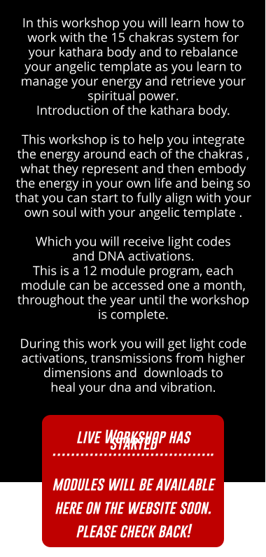 In this workshop you will learn how to work with the 15 chakras system for your kathara body and to rebalance your angelic template as you learn to manage your energy and retrieve your spiritual power.  Introduction of the kathara body.    This workshop is to help you integrate the energy around each of the chakras , what they represent and then embody the energy in your own life and being so that you can start to fully align with your own soul with your angelic template .  Which you will receive light codes  and DNA activations.  Every month you will have access to the live workshop material,  to live a live channeling and to a live Q&A.        During this work you will get light code activations, transmissions from higher dimensions and  downloads to  heal your dna and vibration. SIGN UP HERE SIGN UP HERE SIGN UP HERE SIGN UP HERE In this workshop you will learn how to work with the 15 chakras system for your kathara body and to rebalance your angelic template as you learn to manage your energy and retrieve your spiritual power.  Introduction of the kathara body.    This workshop is to help you integrate the energy around each of the chakras , what they represent and then embody the energy in your own life and being so that you can start to fully align with your own soul with your angelic template .  Which you will receive light codes  and DNA activations.  This is a 12 module program, each module can be accessed one a month, throughout the year until the workshop is complete.         During this work you will get light code activations, transmissions from higher dimensions and  downloads to  heal your dna and vibration. SIGN UP HERE SIGN UP HERE live Workshop has started ……………………………..  modules will be available here on the website soon. please check back!